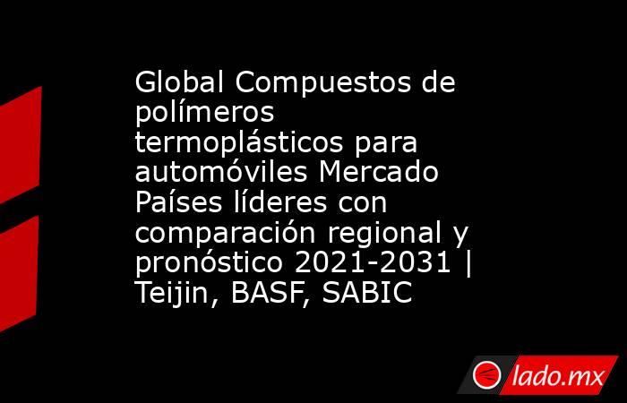 Global Compuestos de polímeros termoplásticos para automóviles Mercado Países líderes con comparación regional y pronóstico 2021-2031 | Teijin, BASF, SABIC. Noticias en tiempo real