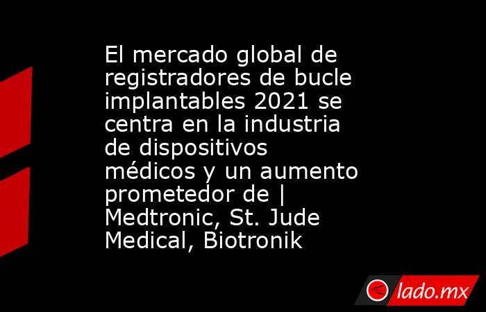 El mercado global de registradores de bucle implantables 2021 se centra en la industria de dispositivos médicos y un aumento prometedor de | Medtronic, St. Jude Medical, Biotronik. Noticias en tiempo real