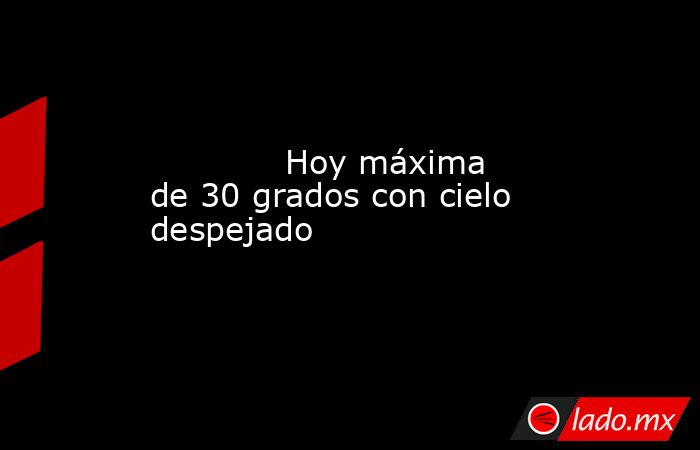             Hoy máxima de 30 grados con cielo despejado            . Noticias en tiempo real