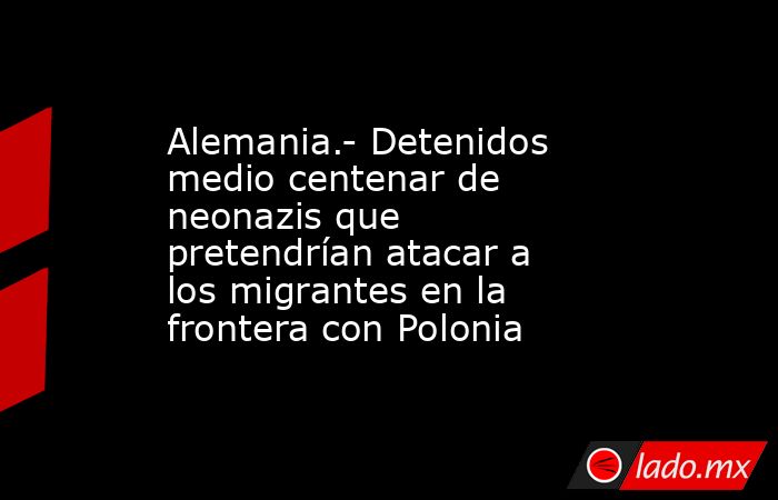 Alemania.- Detenidos medio centenar de neonazis que pretendrían atacar a los migrantes en la frontera con Polonia. Noticias en tiempo real