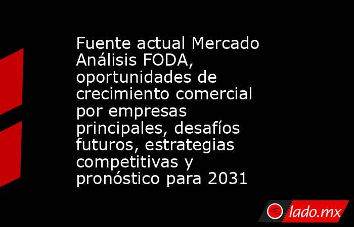 Fuente actual Mercado Análisis FODA, oportunidades de crecimiento comercial por empresas principales, desafíos futuros, estrategias competitivas y pronóstico para 2031. Noticias en tiempo real