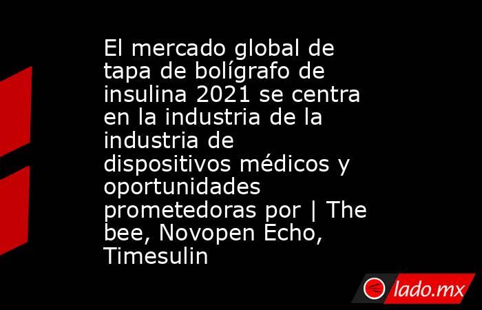 El mercado global de tapa de bolígrafo de insulina 2021 se centra en la industria de la industria de dispositivos médicos y oportunidades prometedoras por | The bee, Novopen Echo, Timesulin. Noticias en tiempo real