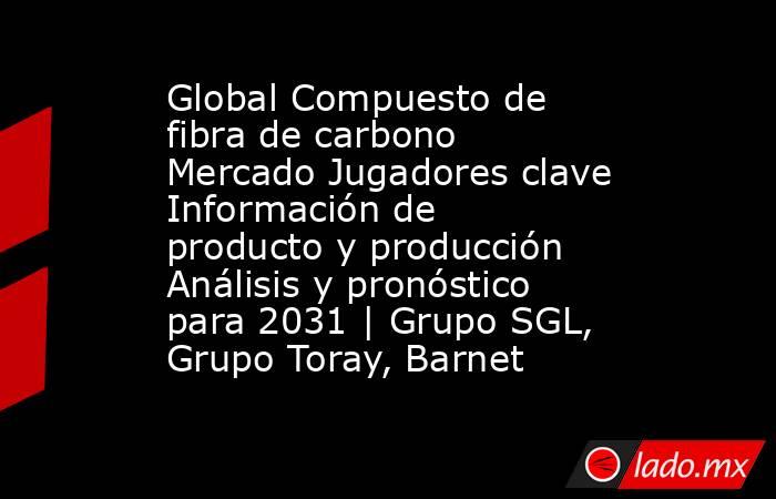 Global Compuesto de fibra de carbono Mercado Jugadores clave Información de producto y producción Análisis y pronóstico para 2031 | Grupo SGL, Grupo Toray, Barnet. Noticias en tiempo real