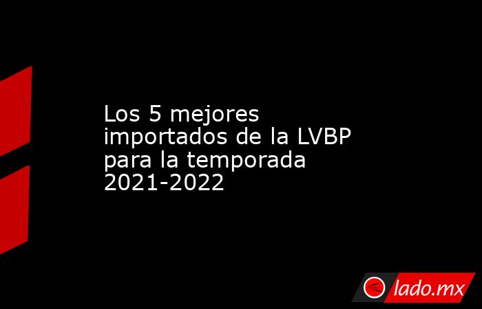 Los 5 mejores importados de la LVBP para la temporada 2021-2022. Noticias en tiempo real