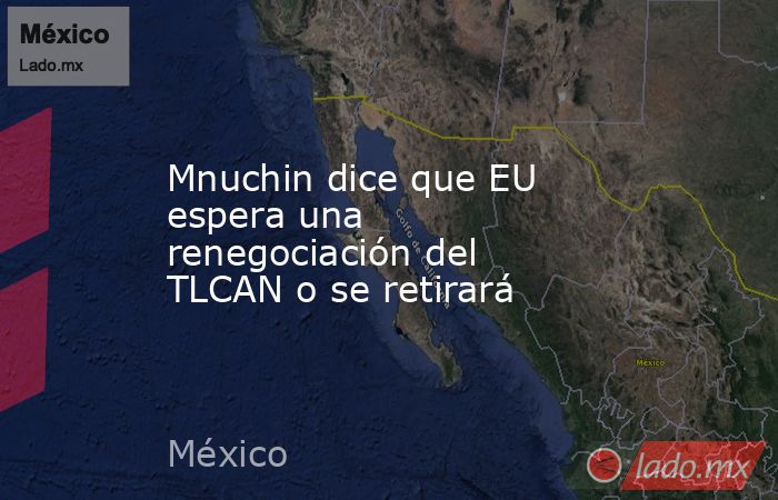 Mnuchin dice que EU espera una renegociación del TLCAN o se retirará. Noticias en tiempo real