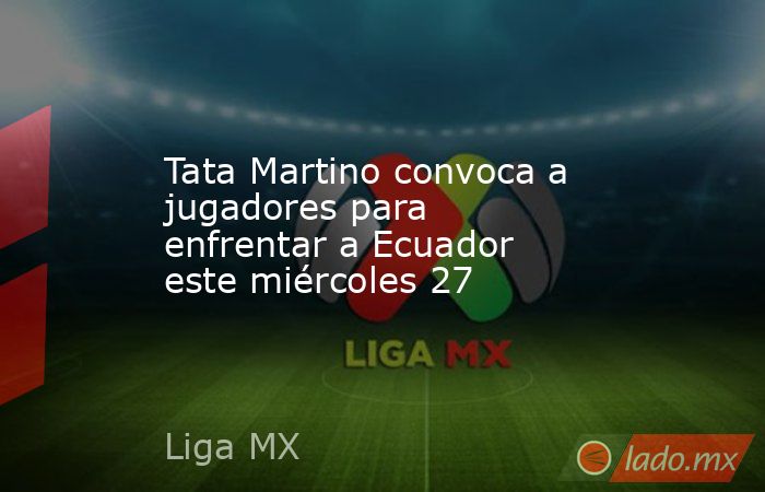 Tata Martino convoca a jugadores para enfrentar a Ecuador este miércoles 27. Noticias en tiempo real