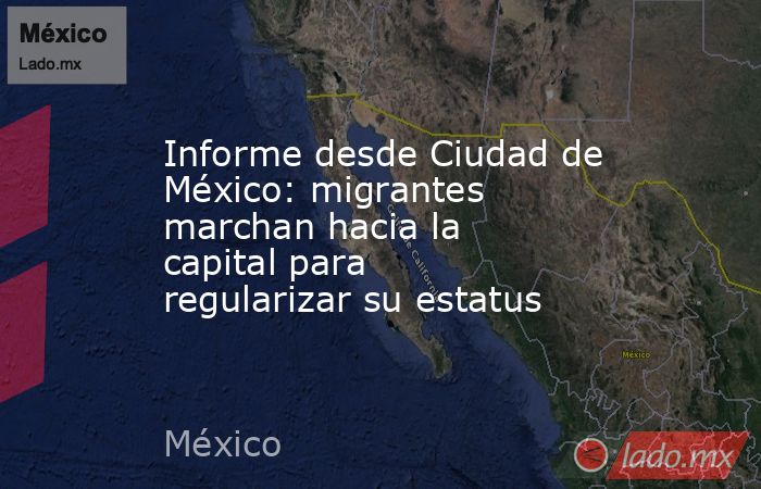 Informe desde Ciudad de México: migrantes marchan hacia la capital para regularizar su estatus. Noticias en tiempo real