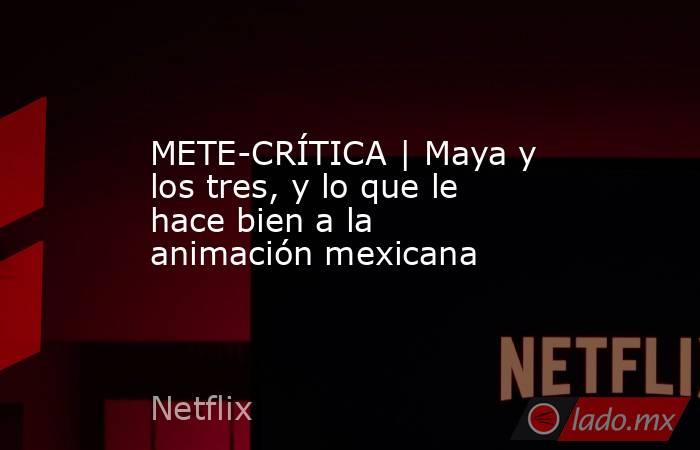 METE-CRÍTICA | Maya y los tres, y lo que le hace bien a la animación mexicana. Noticias en tiempo real