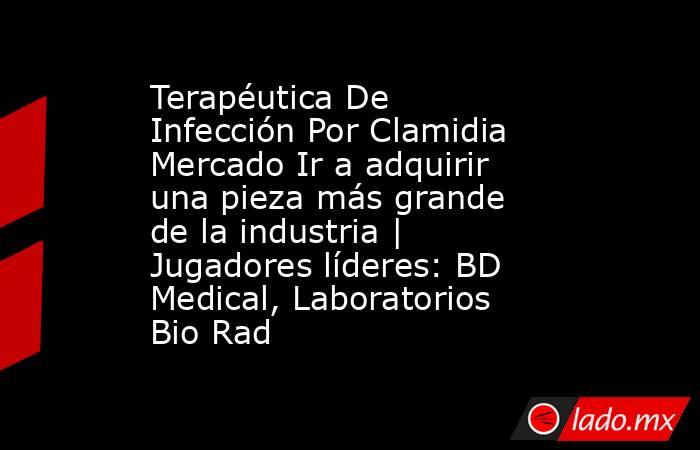 Terapéutica De Infección Por Clamidia Mercado Ir a adquirir una pieza más grande de la industria | Jugadores líderes: BD Medical, Laboratorios Bio Rad. Noticias en tiempo real