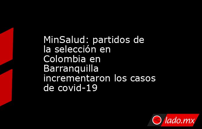 MinSalud: partidos de la selección en Colombia en Barranquilla incrementaron los casos de covid-19 . Noticias en tiempo real