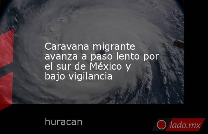 Caravana migrante avanza a paso lento por el sur de México y bajo vigilancia. Noticias en tiempo real