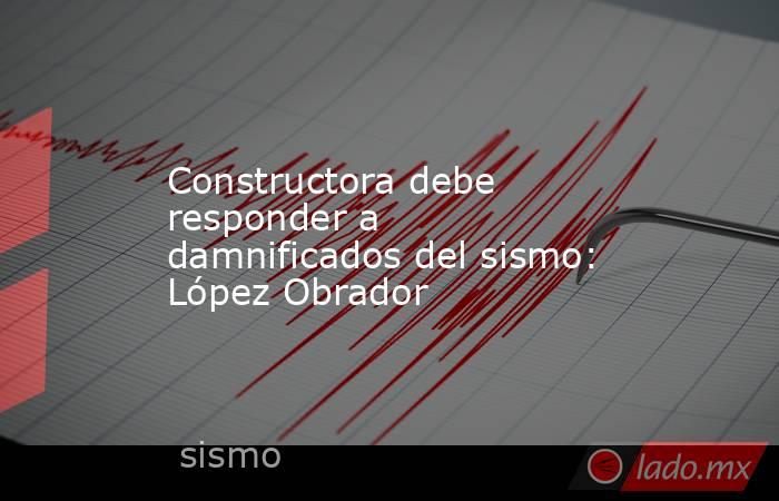 Constructora debe responder a damnificados del sismo: López Obrador. Noticias en tiempo real