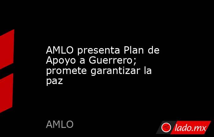 AMLO presenta Plan de Apoyo a Guerrero; promete garantizar la paz. Noticias en tiempo real