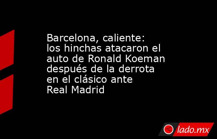 Barcelona, caliente: los hinchas atacaron el auto de Ronald Koeman después de la derrota en el clásico ante Real Madrid. Noticias en tiempo real