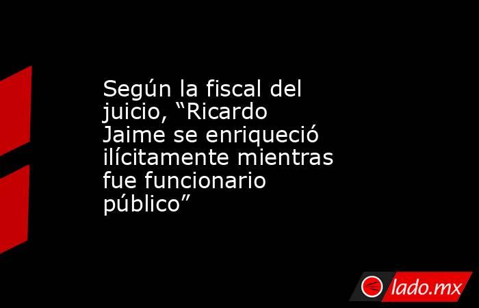 Según la fiscal del juicio, “Ricardo Jaime se enriqueció ilícitamente mientras fue funcionario público” . Noticias en tiempo real