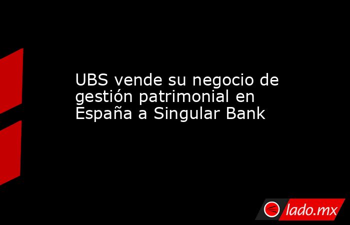 UBS vende su negocio de gestión patrimonial en España a Singular Bank. Noticias en tiempo real