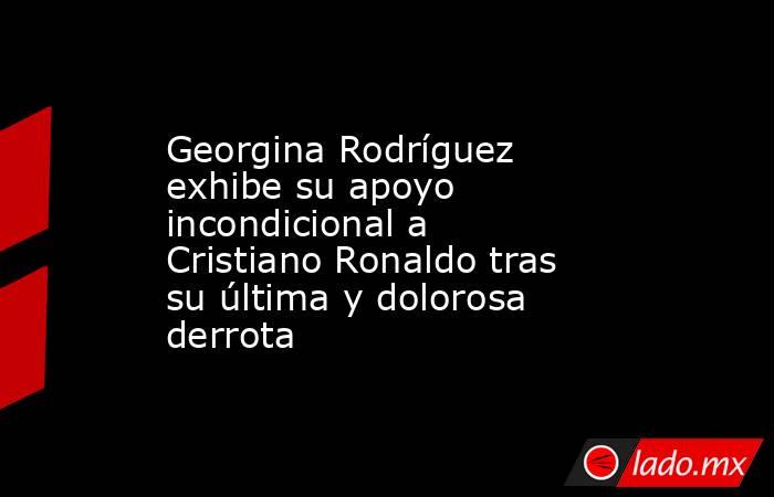 Georgina Rodríguez exhibe su apoyo incondicional a Cristiano Ronaldo tras su última y dolorosa derrota. Noticias en tiempo real