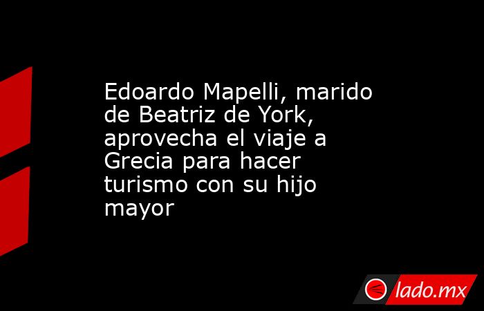 Edoardo Mapelli, marido de Beatriz de York, aprovecha el viaje a Grecia para hacer turismo con su hijo mayor. Noticias en tiempo real