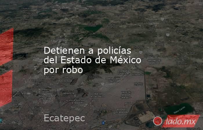 Detienen a policías del Estado de México por robo. Noticias en tiempo real