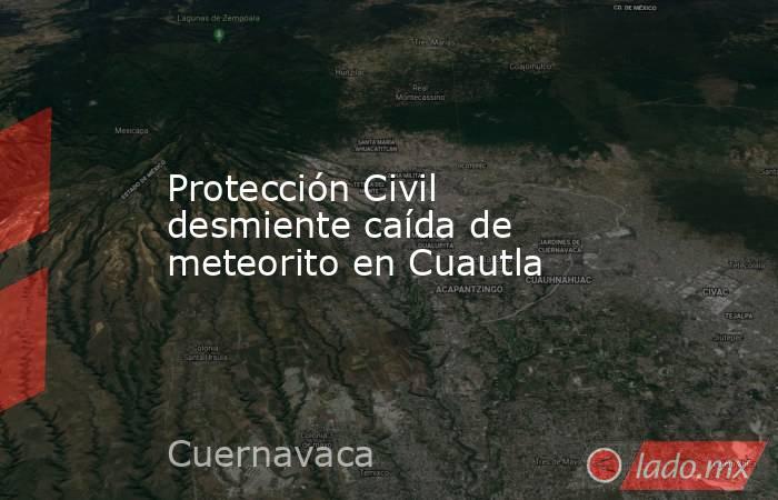 Protección Civil desmiente caída de meteorito en Cuautla. Noticias en tiempo real