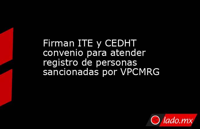 Firman ITE y CEDHT convenio para atender registro de personas sancionadas por VPCMRG. Noticias en tiempo real