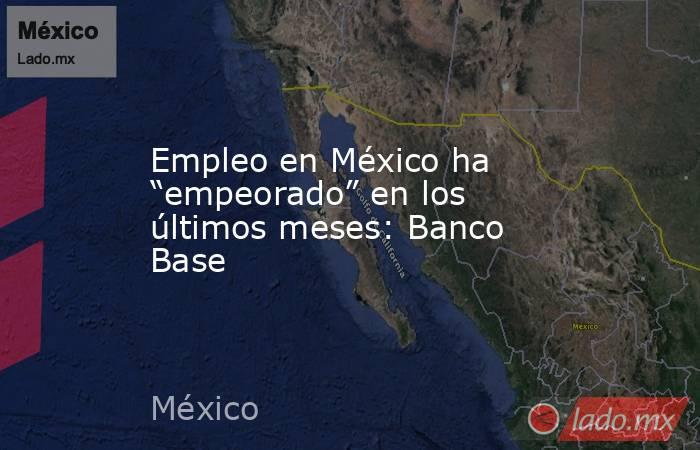 Empleo en México ha “empeorado” en los últimos meses: Banco Base. Noticias en tiempo real