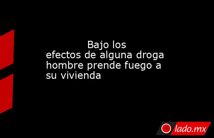             Bajo los efectos de alguna droga hombre prende fuego a su vivienda            . Noticias en tiempo real