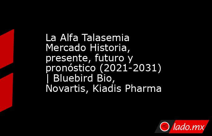 La Alfa Talasemia Mercado Historia, presente, futuro y pronóstico (2021-2031) | Bluebird Bio, Novartis, Kiadis Pharma. Noticias en tiempo real