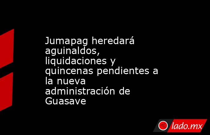 Jumapag heredará aguinaldos, liquidaciones y quincenas pendientes a la nueva administración de Guasave. Noticias en tiempo real