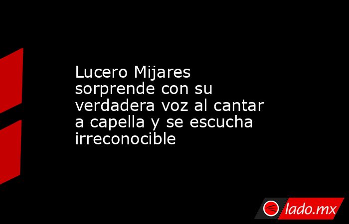 Lucero Mijares sorprende con su verdadera voz al cantar a capella y se escucha irreconocible. Noticias en tiempo real
