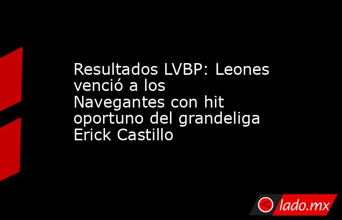 Resultados LVBP: Leones venció a los Navegantes con hit oportuno del grandeliga Erick Castillo. Noticias en tiempo real