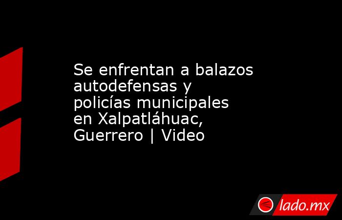 Se enfrentan a balazos autodefensas y policías municipales en Xalpatláhuac, Guerrero | Video. Noticias en tiempo real