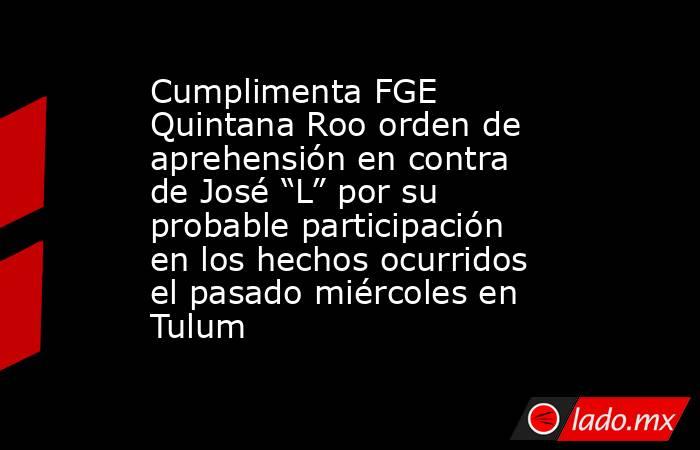 Cumplimenta FGE Quintana Roo orden de aprehensión en contra de José “L” por su probable participación en los hechos ocurridos el pasado miércoles en Tulum. Noticias en tiempo real