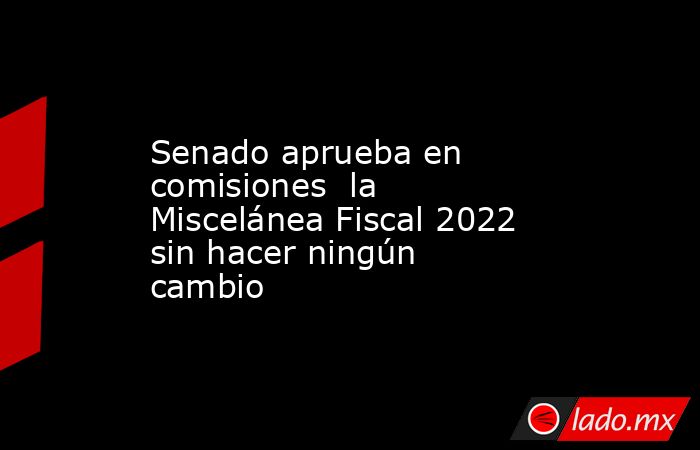 Senado aprueba en comisiones  la Miscelánea Fiscal 2022 sin hacer ningún cambio. Noticias en tiempo real