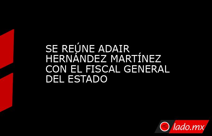 SE REÚNE ADAIR HERNÁNDEZ MARTÍNEZ CON EL FISCAL GENERAL DEL ESTADO. Noticias en tiempo real