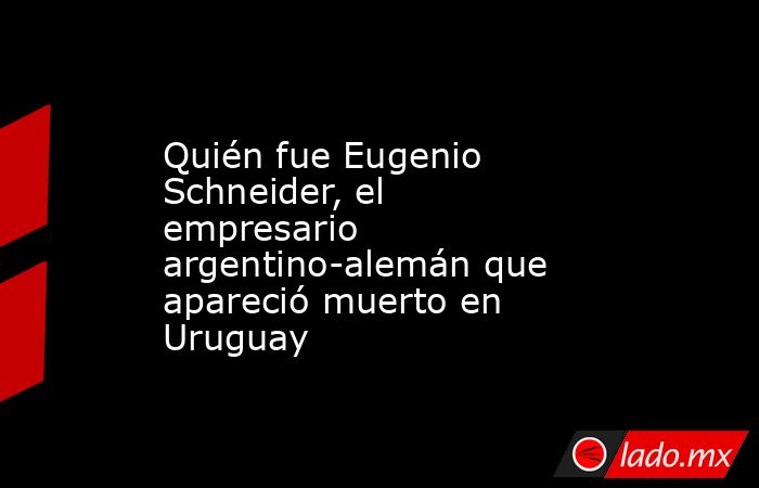 Quién fue Eugenio Schneider, el empresario argentino-alemán que apareció muerto en Uruguay. Noticias en tiempo real