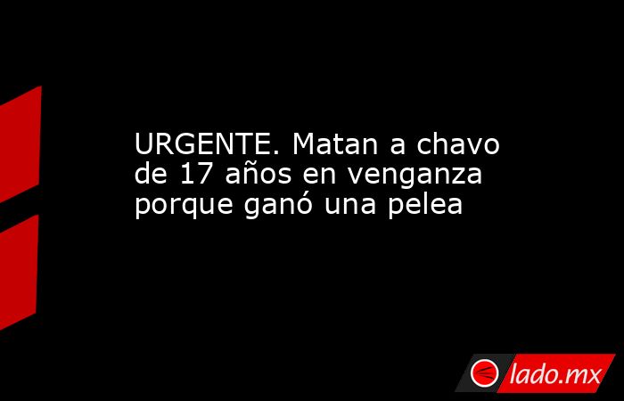 URGENTE. Matan a chavo de 17 años en venganza porque ganó una pelea. Noticias en tiempo real