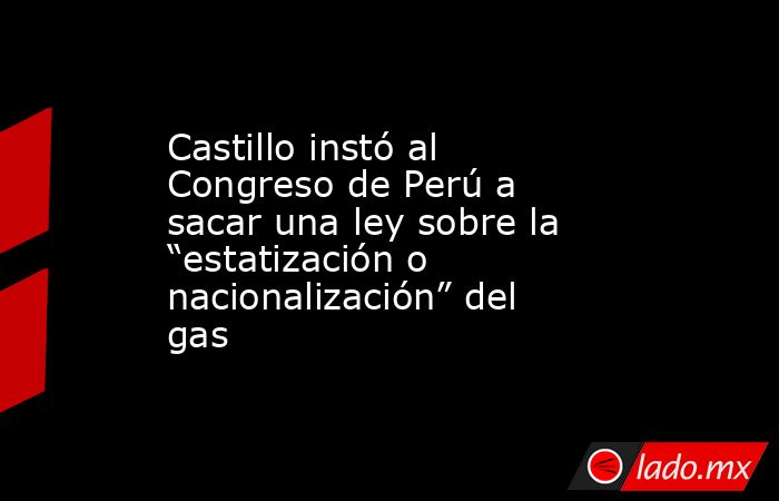 Castillo instó al Congreso de Perú a sacar una ley sobre la “estatización o nacionalización” del gas. Noticias en tiempo real