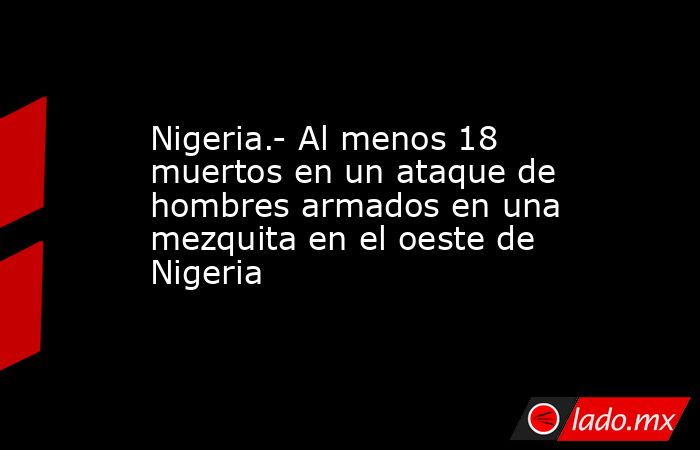 Nigeria.- Al menos 18 muertos en un ataque de hombres armados en una mezquita en el oeste de Nigeria. Noticias en tiempo real