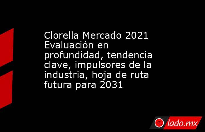 Clorella Mercado 2021 Evaluación en profundidad, tendencia clave, impulsores de la industria, hoja de ruta futura para 2031. Noticias en tiempo real