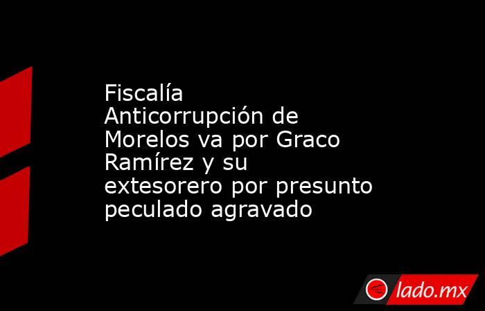Fiscalía Anticorrupción de Morelos va por Graco Ramírez y su extesorero por presunto peculado agravado. Noticias en tiempo real