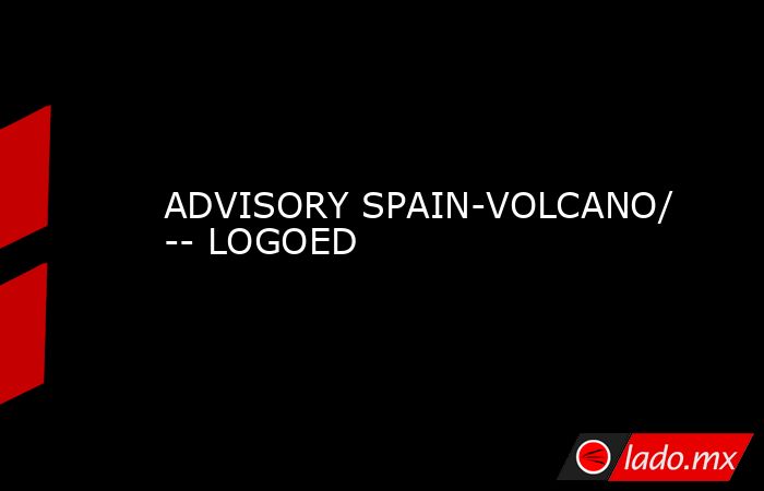 ADVISORY SPAIN-VOLCANO/ -- LOGOED. Noticias en tiempo real