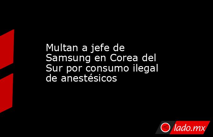 Multan a jefe de Samsung en Corea del Sur por consumo ilegal de anestésicos. Noticias en tiempo real