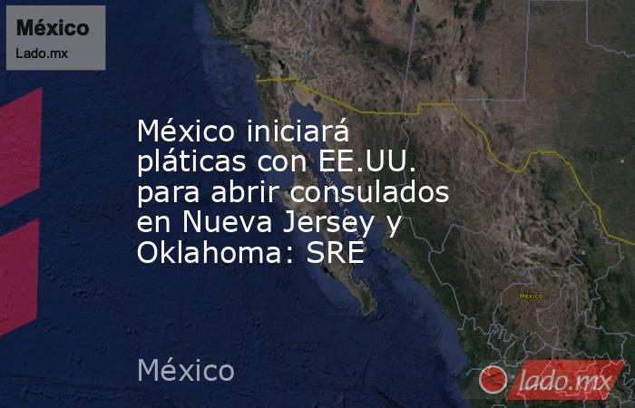 México iniciará pláticas con EE.UU. para abrir consulados en Nueva Jersey y Oklahoma: SRE. Noticias en tiempo real