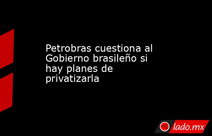 Petrobras cuestiona al Gobierno brasileño si hay planes de privatizarla. Noticias en tiempo real