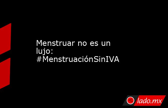 Menstruar no es un lujo: #MenstruaciónSinIVA. Noticias en tiempo real