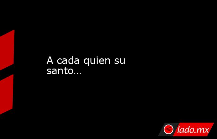 A cada quien su santo…. Noticias en tiempo real