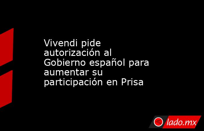 Vivendi pide autorización al Gobierno español para aumentar su participación en Prisa. Noticias en tiempo real