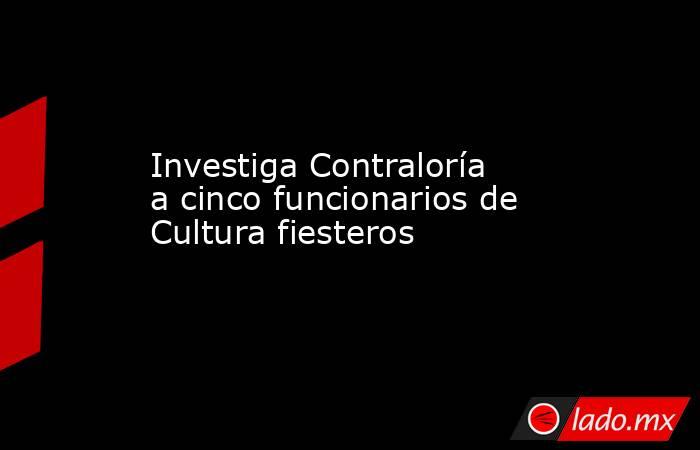 Investiga Contraloría a cinco funcionarios de Cultura fiesteros. Noticias en tiempo real