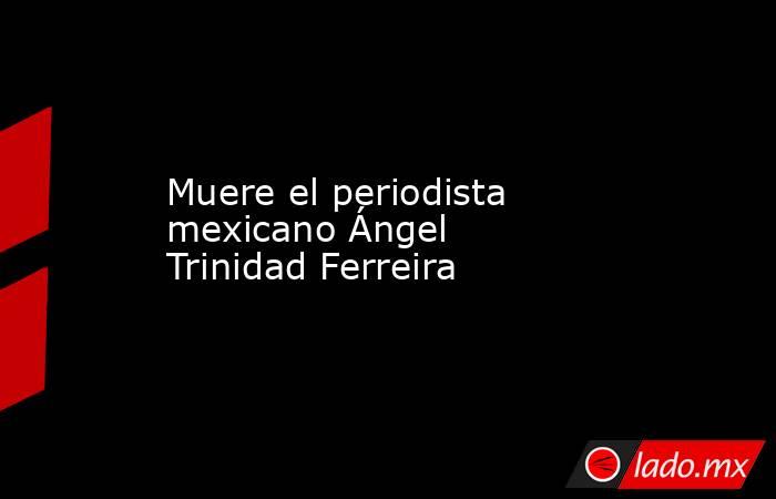 Muere el periodista mexicano Ángel Trinidad Ferreira. Noticias en tiempo real